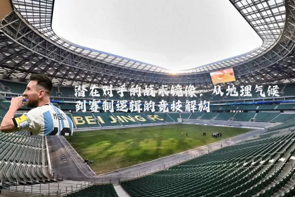 潜在对手的战术镜像:从地理气候到赛制逻辑的竞技解构