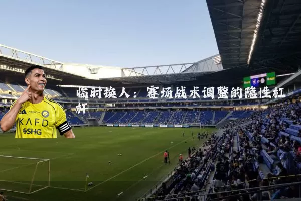 临时换人：赛场战术调整的隐性杠杆